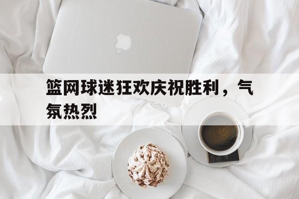 篮网球迷狂欢庆祝胜利，气氛热烈