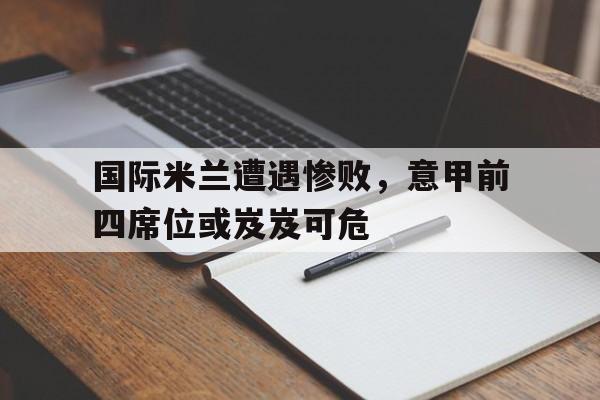 国际米兰遭遇惨败，意甲前四席位或岌岌可危